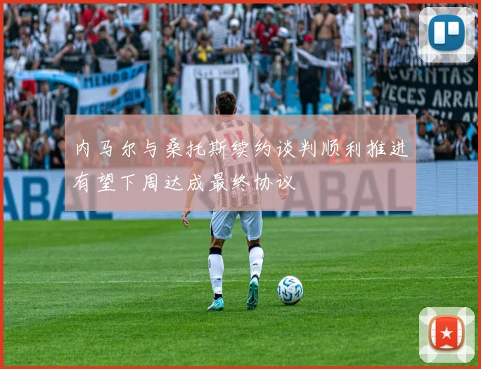内马尔与桑托斯续约谈判顺利推进有望下周达成最终协议