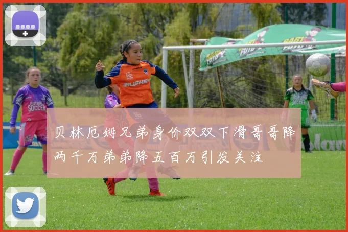贝林厄姆兄弟身价双双下滑哥哥降两千万弟弟降五百万引发关注