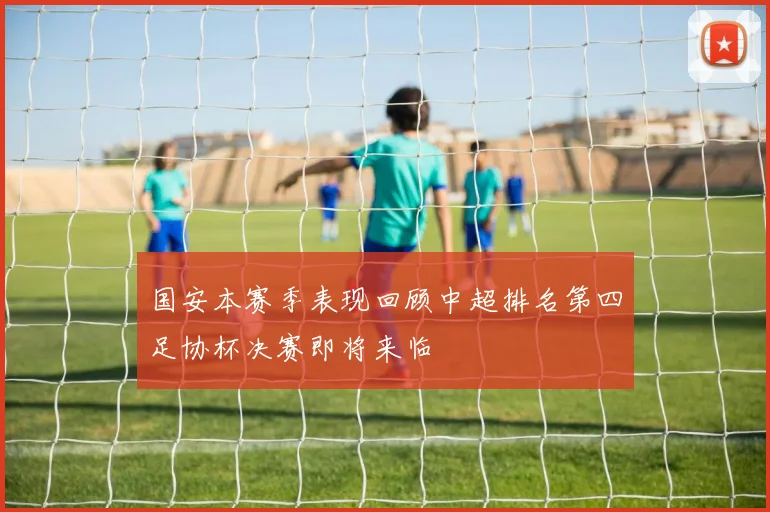 国安本赛季表现回顾中超排名第四足协杯决赛即将来临