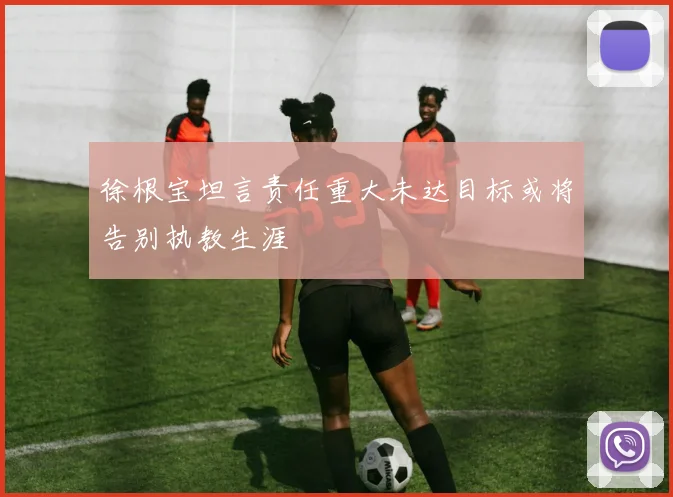 徐根宝坦言责任重大未达目标或将告别执教生涯