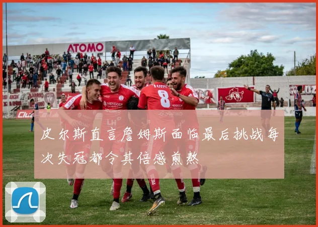 皮尔斯直言詹姆斯面临最后挑战每次失冠都令其倍感煎熬