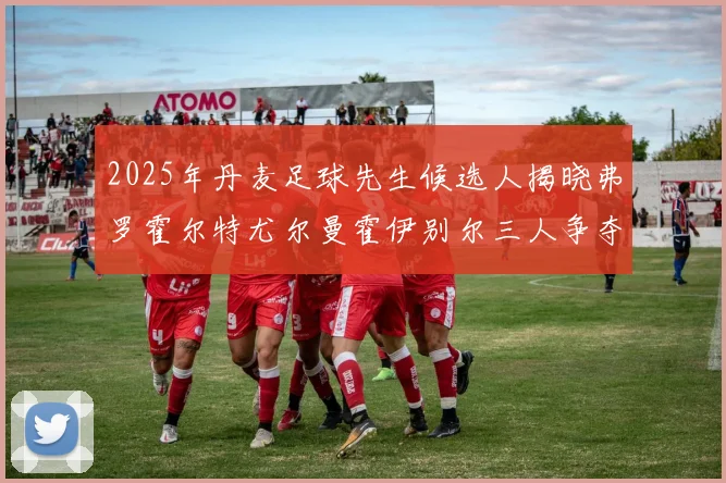 2025年丹麦足球先生候选人揭晓弗罗霍尔特尤尔曼霍伊别尔三人争夺荣耀