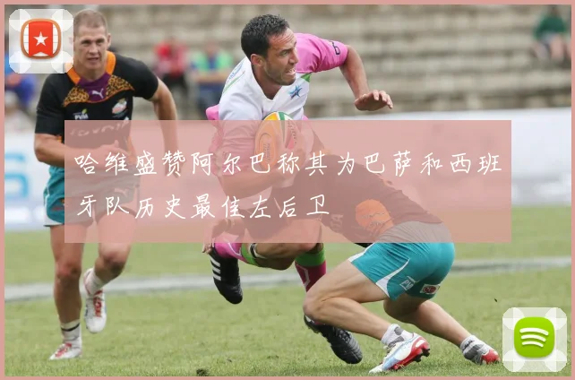 哈维盛赞阿尔巴称其为巴萨和西班牙队历史最佳左后卫