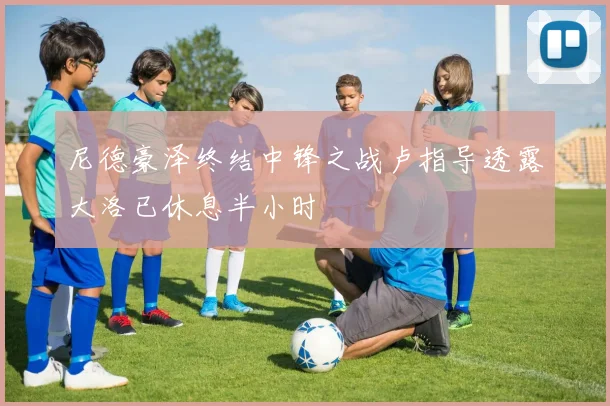 尼德豪泽终结中锋之战卢指导透露大洛已休息半小时