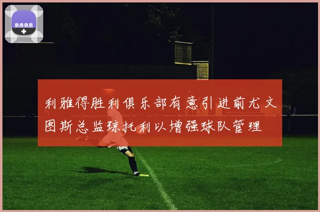 利雅得胜利俱乐部有意引进前尤文图斯总监琼托利以增强球队管理