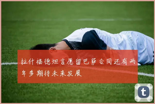 拉什福德坦言愿留巴萨合同还有两年多期待未来发展