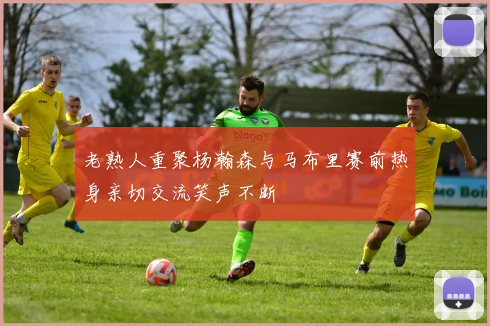 老熟人重聚杨瀚森与马布里赛前热身亲切交流笑声不断