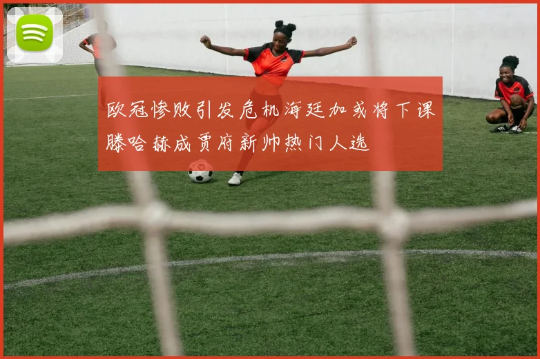欧冠惨败引发危机海廷加或将下课滕哈赫成贾府新帅热门人选