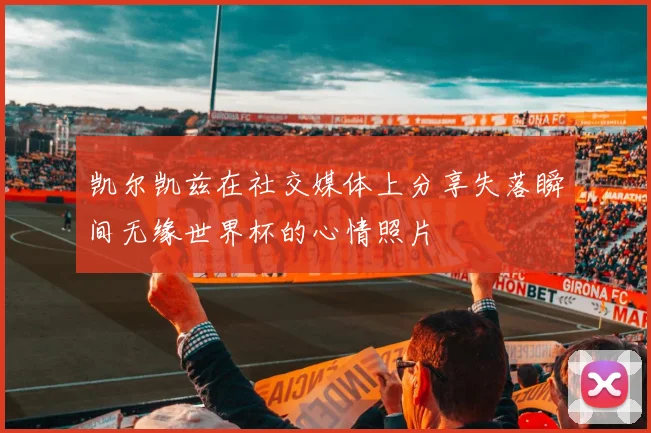 凯尔凯兹在社交媒体上分享失落瞬间无缘世界杯的心情照片