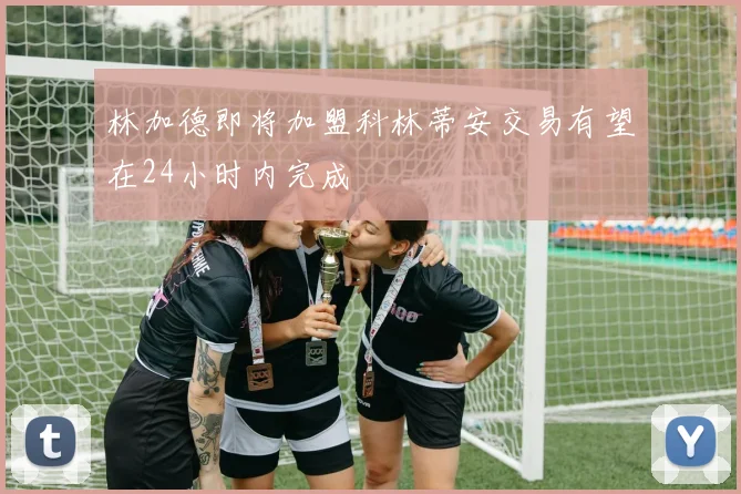 林加德即将加盟科林蒂安交易有望在24小时内完成