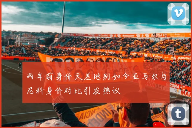 两年前身价天差地别如今亚马尔与尼科身价对比引发热议
