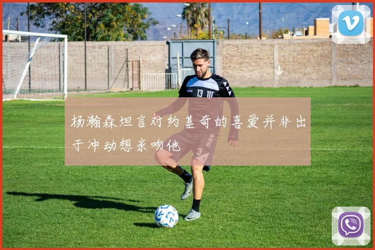 杨瀚森坦言对约基奇的喜爱并非出于冲动想亲吻他