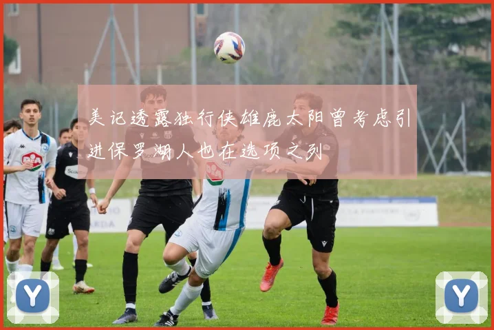 美记透露独行侠雄鹿太阳曾考虑引进保罗湖人也在选项之列
