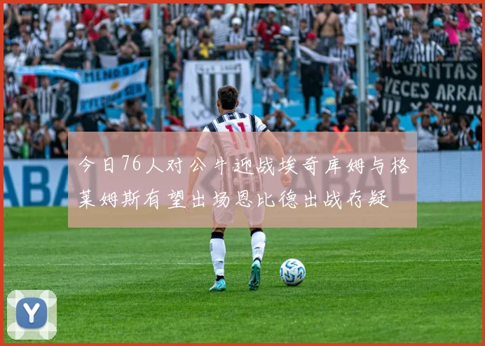 今日76人对公牛迎战埃奇库姆与格莱姆斯有望出场恩比德出战存疑