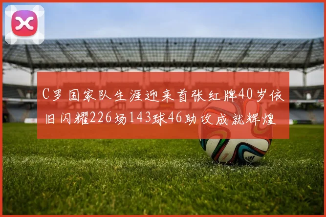 C罗国家队生涯迎来首张红牌40岁依旧闪耀226场143球46助攻成就辉煌
