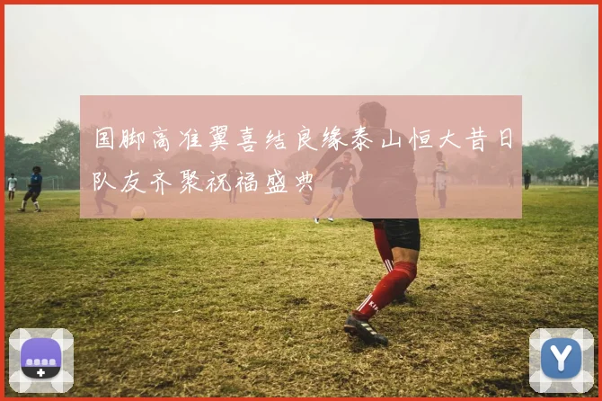 国脚高准翼喜结良缘泰山恒大昔日队友齐聚祝福盛典