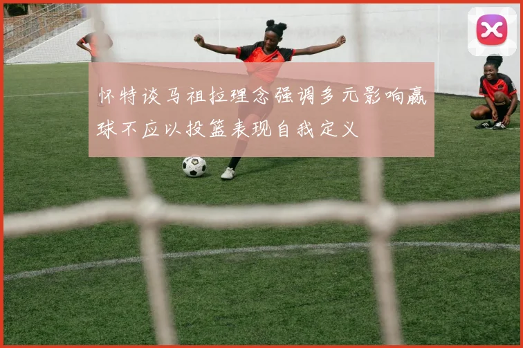 怀特谈马祖拉理念强调多元影响赢球不应以投篮表现自我定义
