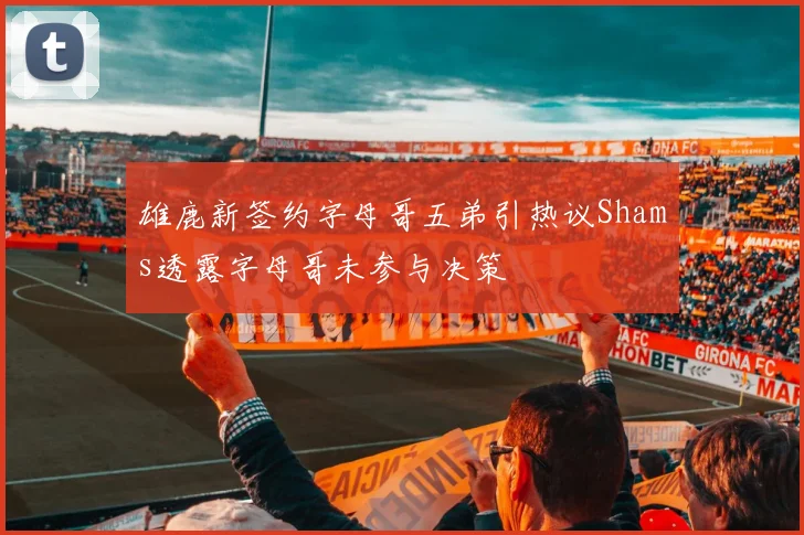 雄鹿新签约字母哥五弟引热议Shams透露字母哥未参与决策