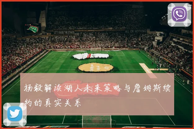 杨毅解读湖人未来策略与詹姆斯续约的真实关系