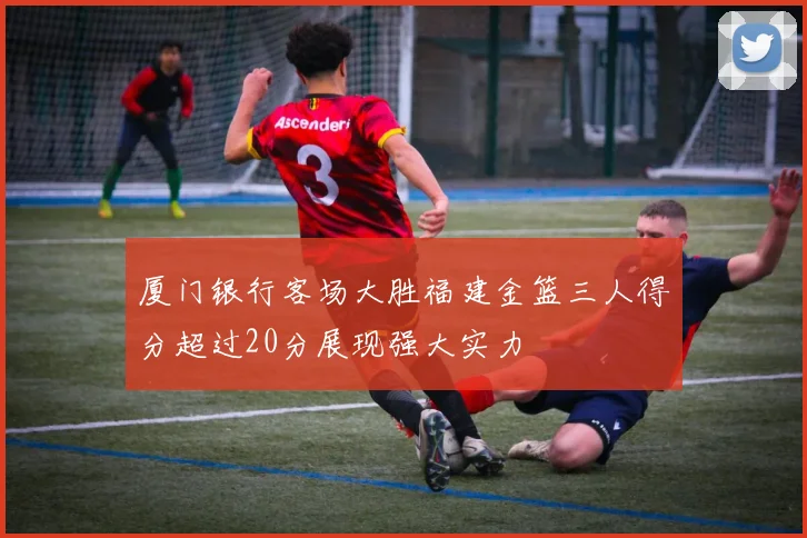 厦门银行客场大胜福建金篮三人得分超过20分展现强大实力