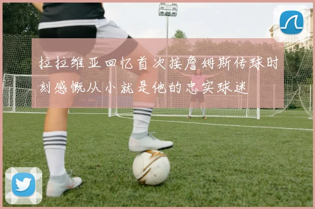 拉拉维亚回忆首次接詹姆斯传球时刻感慨从小就是他的忠实球迷