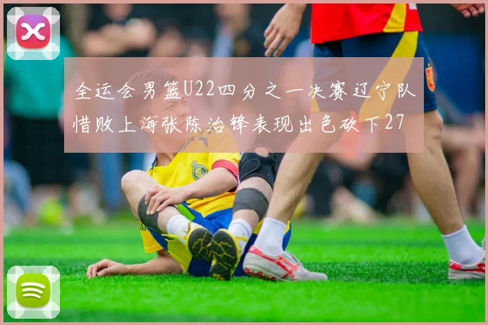 全运会男篮U22四分之一决赛辽宁队惜败上海张陈治锋表现出色砍下27分23篮板5盖帽