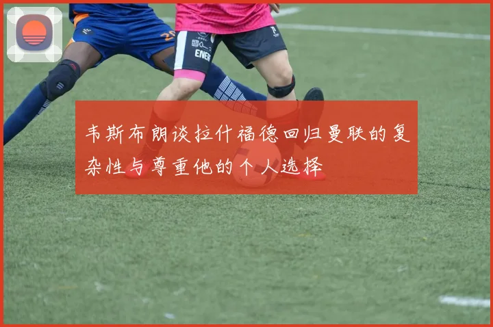 韦斯布朗谈拉什福德回归曼联的复杂性与尊重他的个人选择