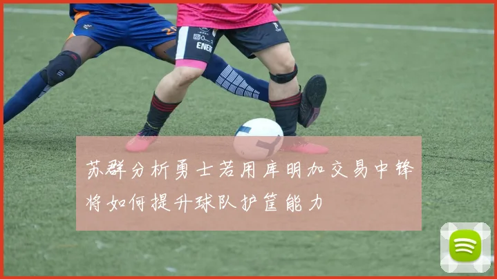 苏群分析勇士若用库明加交易中锋将如何提升球队护筐能力