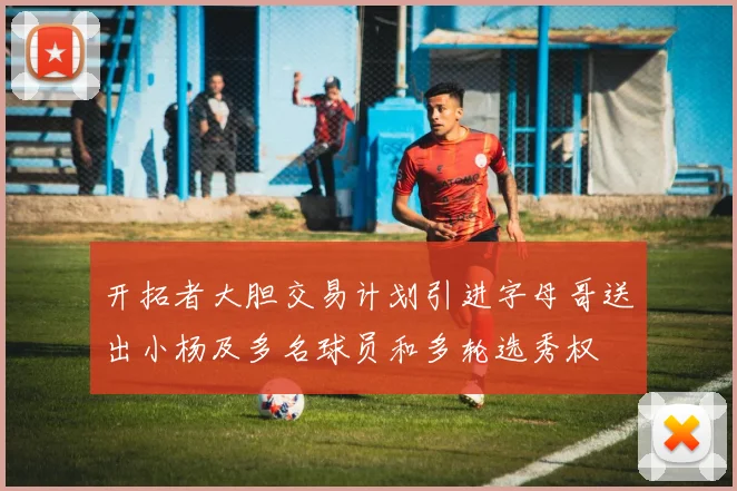 开拓者大胆交易计划引进字母哥送出小杨及多名球员和多轮选秀权