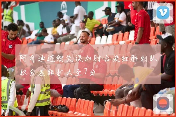阿奇迪连续失误加肘击染红胜利队积分差距扩大至7分
