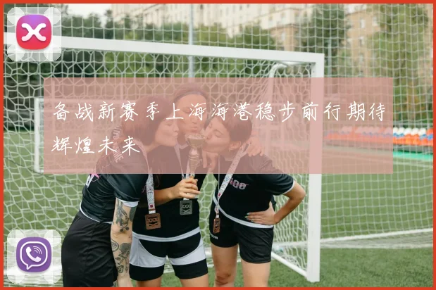 备战新赛季上海海港稳步前行期待辉煌未来
