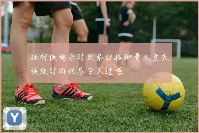 独行侠绝杀时刻弗拉格脚滑米豆失误致时间耗尽令人遗憾