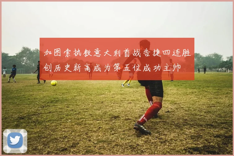 加图索执教意大利首战告捷四连胜创历史新高成为第五位成功主帅