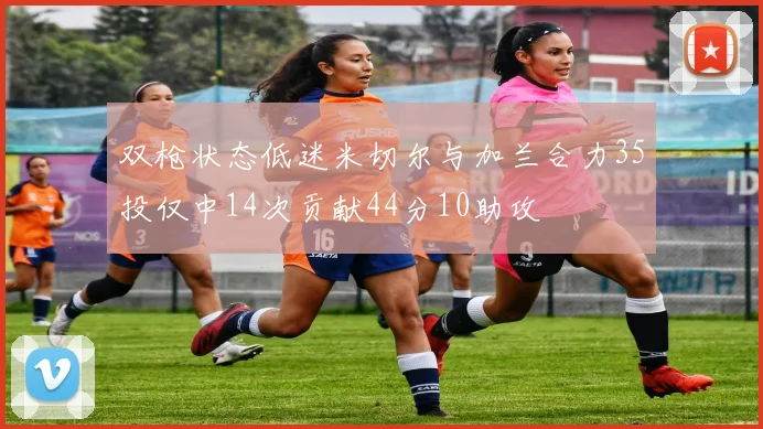 双枪状态低迷米切尔与加兰合力35投仅中14次贡献44分10助攻
