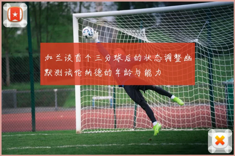 加兰谈首个三分球后的状态调整幽默测试伦纳德的年龄与能力