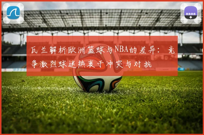 瓦兰解析欧洲篮球与NBA的差异：竞争激烈球迷热衷于冲突与对抗