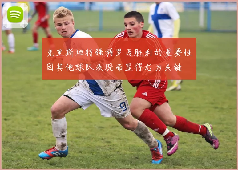 克里斯坦特强调罗马胜利的重要性因其他球队表现而显得尤为关键