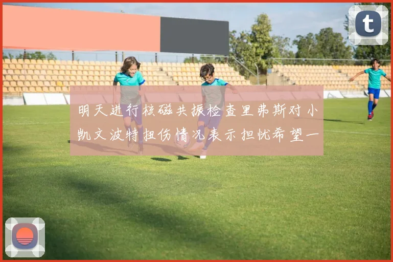 明天进行核磁共振检查里弗斯对小凯文波特扭伤情况表示担忧希望一切顺利