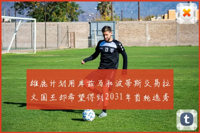 雄鹿计划用库兹马和波蒂斯交易拉文国王却希望得到2031年首轮选秀权