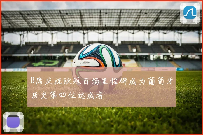 B席庆祝欧冠百场里程碑成为葡萄牙历史第四位达成者