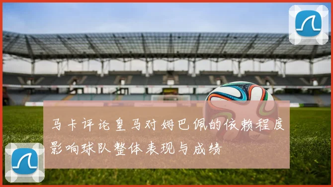 马卡评论皇马对姆巴佩的依赖程度影响球队整体表现与成绩