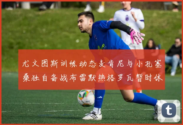 尤文图斯训练动态麦肯尼与小孔塞桑独自备战布雷默热格罗瓦暂时休息