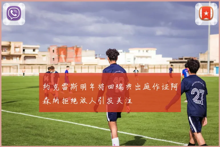约克雷斯明年将回瑞典出庭作证阿森纳拒绝放人引发关注