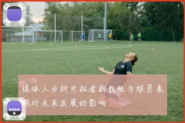 媒体人分析开拓者新教练与球员表现对未来发展的影响