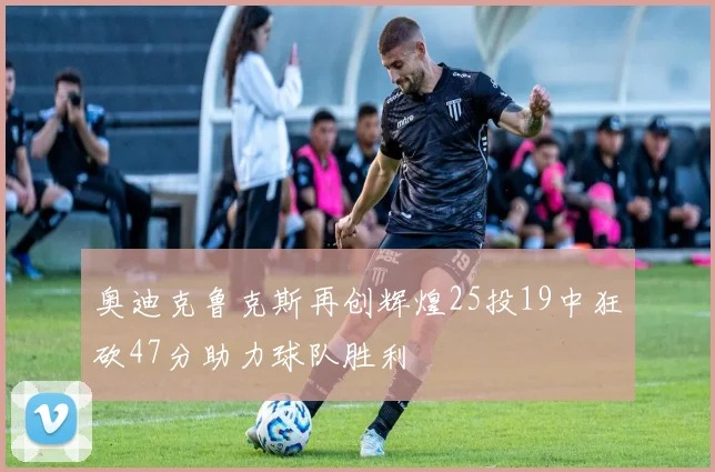 奥迪克鲁克斯再创辉煌25投19中狂砍47分助力球队胜利