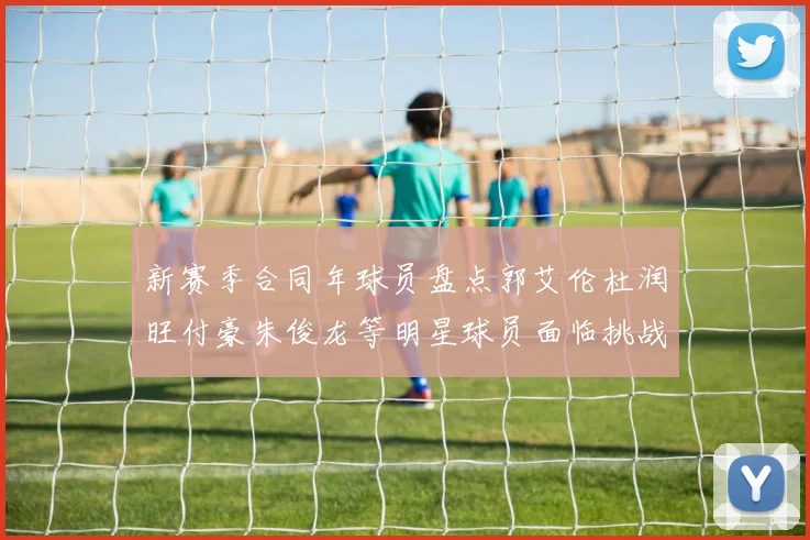 新赛季合同年球员盘点郭艾伦杜润旺付豪朱俊龙等明星球员面临挑战