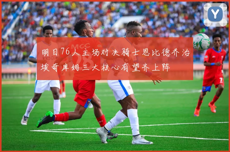 明日76人主场对决骑士恩比德乔治埃奇库姆三大核心有望齐上阵