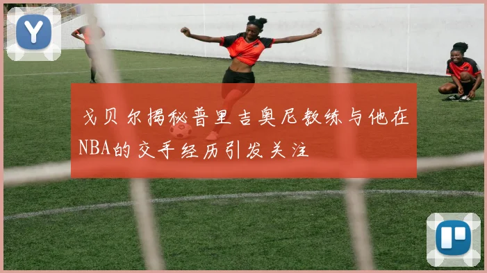 戈贝尔揭秘普里吉奥尼教练与他在NBA的交手经历引发关注