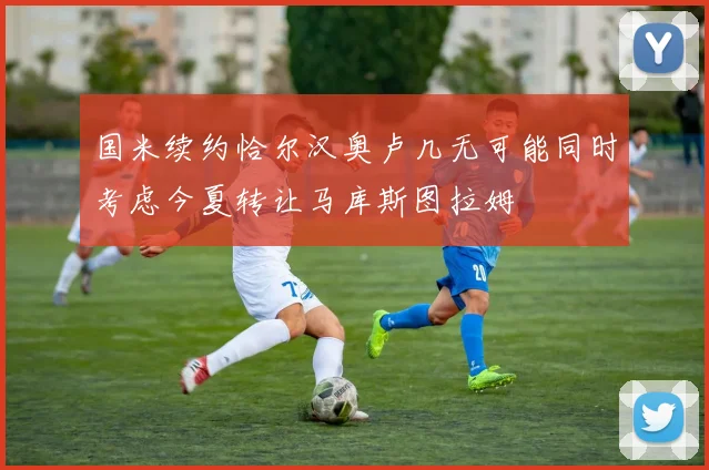 国米续约恰尔汉奥卢几无可能同时考虑今夏转让马库斯图拉姆