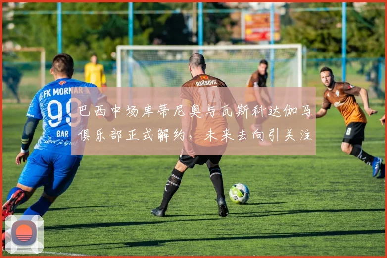 巴西中场库蒂尼奥与瓦斯科达伽马俱乐部正式解约，未来去向引关注